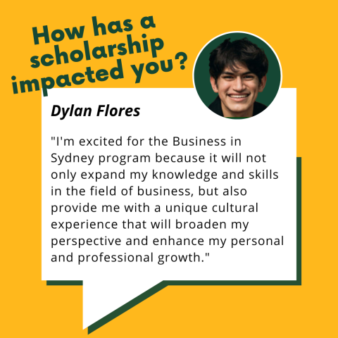 Dylan Flores testimonial: "How has a scholarship impacted you? I'm excited for the Business in Sydney program because it will not only expand my knowledge and skills in the field of business, but also provide me with a unique cultural experience that will broaden my perspective and enhance my personal and professional growth."