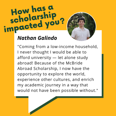 Nathan Galindo testimonial: "How has a scholarship impacted you? Coming from a low-income household, I never thought I would be able to afford university--let alone study abroad! Because of the McBride Abroad Scholarship, I now have the opportunity to explore the world, experience other cultures, and enrich my academic journey in a way that would not have been possible without."
